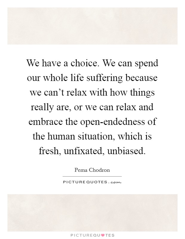 We have a choice. We can spend our whole life suffering because we can't relax with how things really are, or we can relax and embrace the open-endedness of the human situation, which is fresh, unfixated, unbiased Picture Quote #1