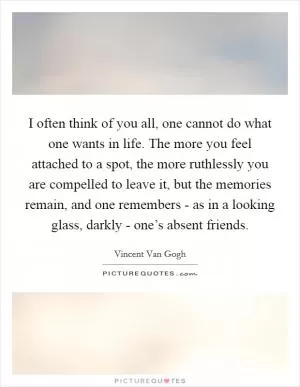 I often think of you all, one cannot do what one wants in life. The more you feel attached to a spot, the more ruthlessly you are compelled to leave it, but the memories remain, and one remembers - as in a looking glass, darkly - one’s absent friends Picture Quote #1