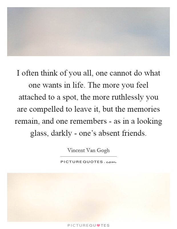 I often think of you all, one cannot do what one wants in life. The more you feel attached to a spot, the more ruthlessly you are compelled to leave it, but the memories remain, and one remembers - as in a looking glass, darkly - one's absent friends Picture Quote #1