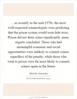 ... as recently as the mid-1970s, the most well-respected criminologists were predicting that the prison system would soon fade away. Prison did not deter crime significantly, many experts concluded. Those who had meaningful economic and social opportunities were unlikely to commit crimes regardless of the penalty, while those who went to prison were far more likely to commit crimes again in the future Picture Quote #1