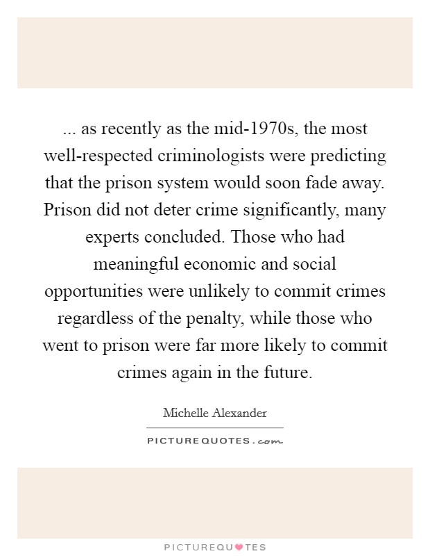 ... as recently as the mid-1970s, the most well-respected criminologists were predicting that the prison system would soon fade away. Prison did not deter crime significantly, many experts concluded. Those who had meaningful economic and social opportunities were unlikely to commit crimes regardless of the penalty, while those who went to prison were far more likely to commit crimes again in the future Picture Quote #1
