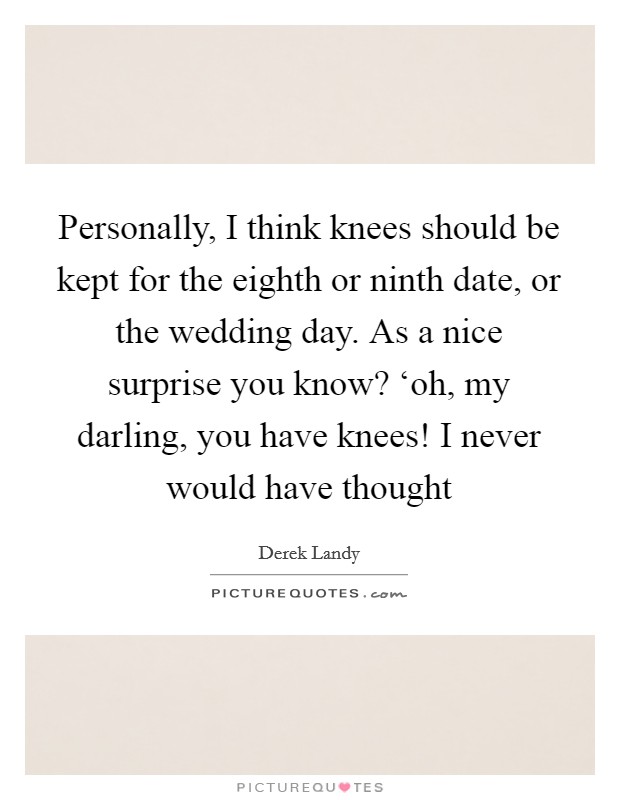 Personally, I think knees should be kept for the eighth or ninth date, or the wedding day. As a nice surprise you know? ‘oh, my darling, you have knees! I never would have thought Picture Quote #1