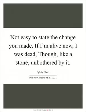 Not easy to state the change you made. If I’m alive now, I was dead, Though, like a stone, unbothered by it Picture Quote #1