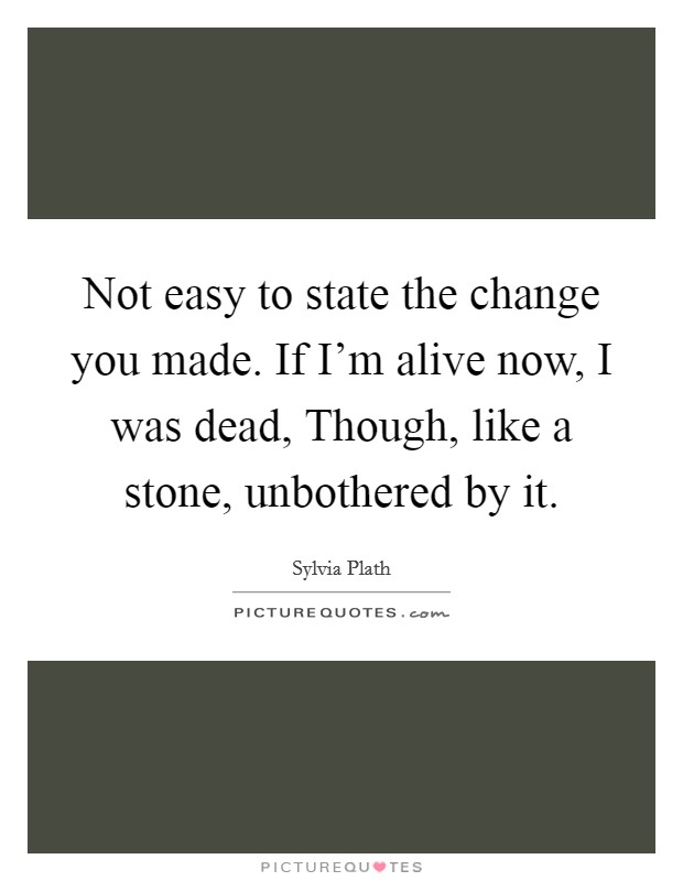 Not easy to state the change you made. If I'm alive now, I was dead, Though, like a stone, unbothered by it Picture Quote #1