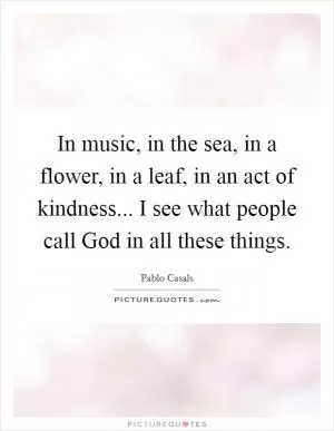 In music, in the sea, in a flower, in a leaf, in an act of kindness... I see what people call God in all these things Picture Quote #1