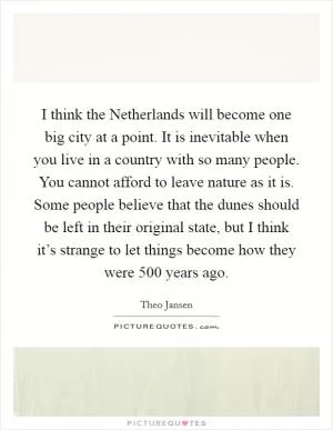 I think the Netherlands will become one big city at a point. It is inevitable when you live in a country with so many people. You cannot afford to leave nature as it is. Some people believe that the dunes should be left in their original state, but I think it’s strange to let things become how they were 500 years ago Picture Quote #1