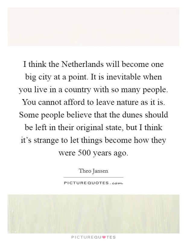I think the Netherlands will become one big city at a point. It is inevitable when you live in a country with so many people. You cannot afford to leave nature as it is. Some people believe that the dunes should be left in their original state, but I think it's strange to let things become how they were 500 years ago Picture Quote #1