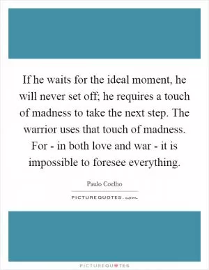 If he waits for the ideal moment, he will never set off; he requires a touch of madness to take the next step. The warrior uses that touch of madness. For - in both love and war - it is impossible to foresee everything Picture Quote #1