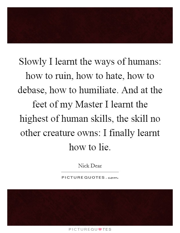 Slowly I learnt the ways of humans: how to ruin, how to hate, how to debase, how to humiliate. And at the feet of my Master I learnt the highest of human skills, the skill no other creature owns: I finally learnt how to lie Picture Quote #1