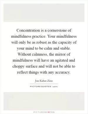 Concentration is a cornerstone of mindfulness practice. Your mindfulness will only be as robust as the capacity of your mind to be calm and stable. Without calmness, the mirror of mindfulness will have an agitated and choppy surface and will not be able to reflect things with any accuracy Picture Quote #1
