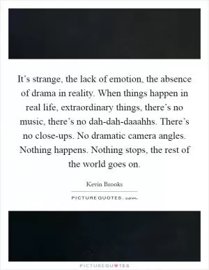 It’s strange, the lack of emotion, the absence of drama in reality. When things happen in real life, extraordinary things, there’s no music, there’s no dah-dah-daaahhs. There’s no close-ups. No dramatic camera angles. Nothing happens. Nothing stops, the rest of the world goes on Picture Quote #1