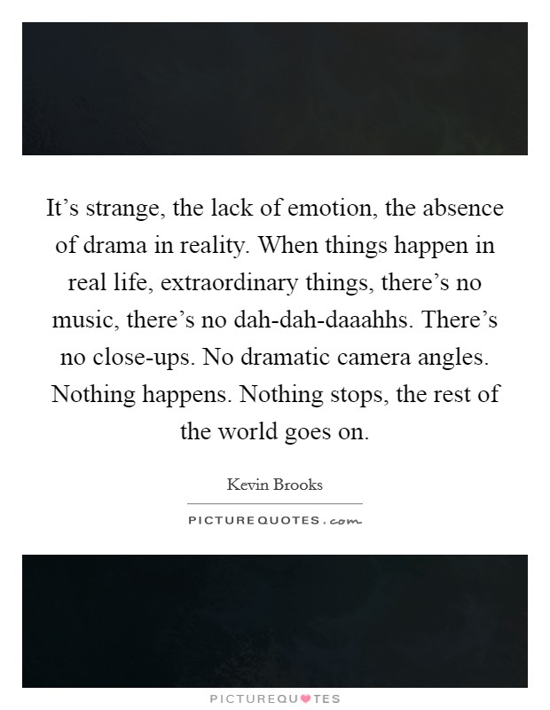 It's strange, the lack of emotion, the absence of drama in reality. When things happen in real life, extraordinary things, there's no music, there's no dah-dah-daaahhs. There's no close-ups. No dramatic camera angles. Nothing happens. Nothing stops, the rest of the world goes on Picture Quote #1
