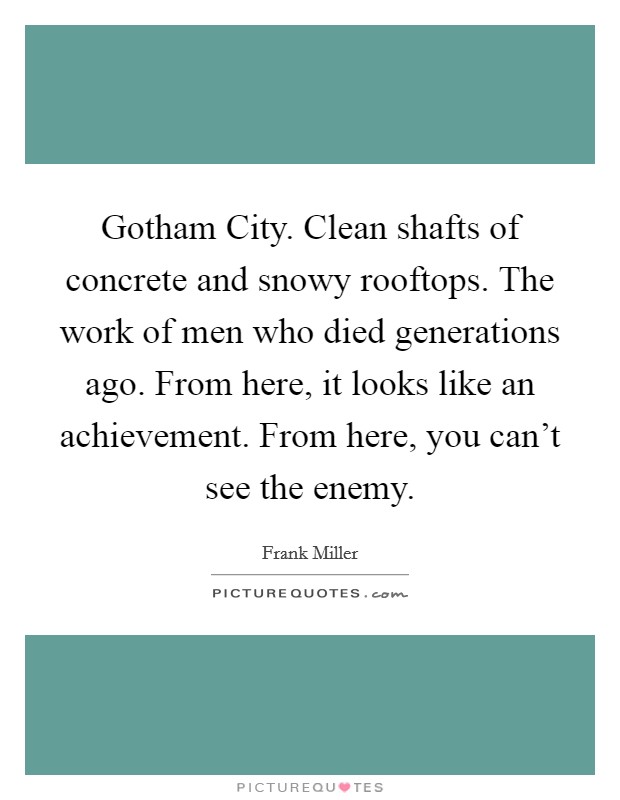 Gotham City. Clean shafts of concrete and snowy rooftops. The work of men who died generations ago. From here, it looks like an achievement. From here, you can't see the enemy Picture Quote #1