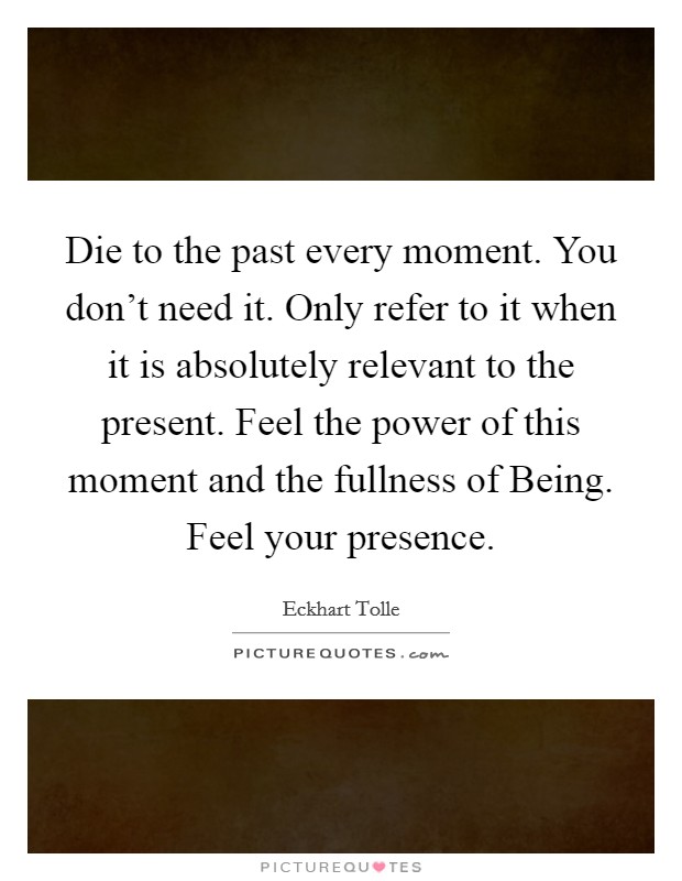 Die to the past every moment. You don't need it. Only refer to it when it is absolutely relevant to the present. Feel the power of this moment and the fullness of Being. Feel your presence Picture Quote #1