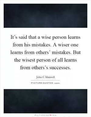 It’s said that a wise person learns from his mistakes. A wiser one learns from others’ mistakes. But the wisest person of all learns from others’s successes Picture Quote #1