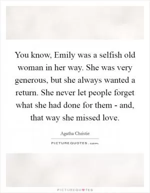 You know, Emily was a selfish old woman in her way. She was very generous, but she always wanted a return. She never let people forget what she had done for them - and, that way she missed love Picture Quote #1