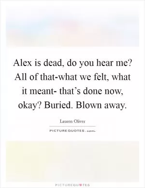 Alex is dead, do you hear me? All of that-what we felt, what it meant- that’s done now, okay? Buried. Blown away Picture Quote #1