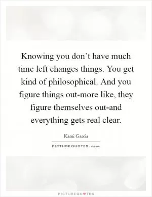 Knowing you don’t have much time left changes things. You get kind of philosophical. And you figure things out-more like, they figure themselves out-and everything gets real clear Picture Quote #1