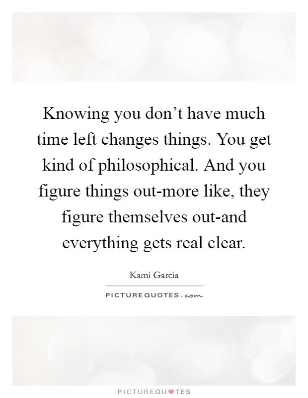 Knowing you don't have much time left changes things. You get kind of philosophical. And you figure things out-more like, they figure themselves out-and everything gets real clear Picture Quote #1