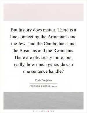 But history does matter. There is a line connecting the Armenians and the Jews and the Cambodians and the Bosnians and the Rwandans. There are obviously more, but, really, how much genocide can one sentence handle? Picture Quote #1