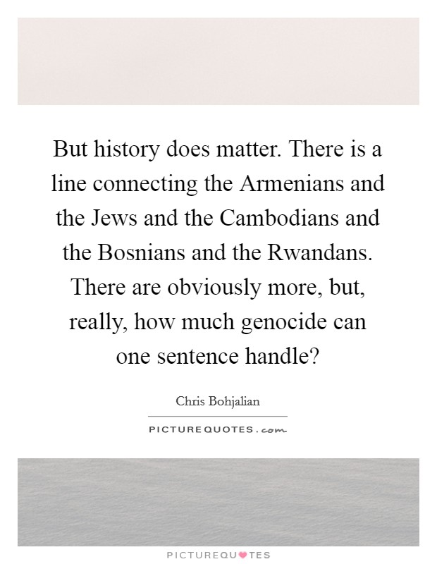 But history does matter. There is a line connecting the Armenians and the Jews and the Cambodians and the Bosnians and the Rwandans. There are obviously more, but, really, how much genocide can one sentence handle? Picture Quote #1