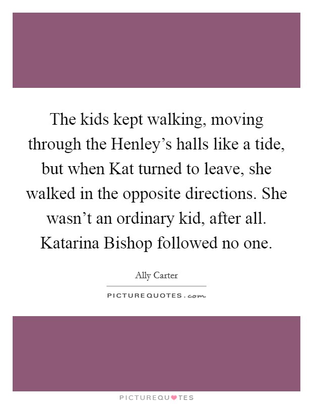 The kids kept walking, moving through the Henley's halls like a tide, but when Kat turned to leave, she walked in the opposite directions. She wasn't an ordinary kid, after all. Katarina Bishop followed no one Picture Quote #1