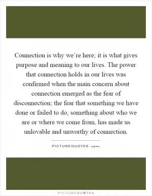 Connection is why we’re here; it is what gives purpose and meaning to our lives. The power that connection holds in our lives was confirmed when the main concern about connection emerged as the fear of disconnection; the fear that something we have done or failed to do, something about who we are or where we come from, has made us unlovable and unworthy of connection Picture Quote #1