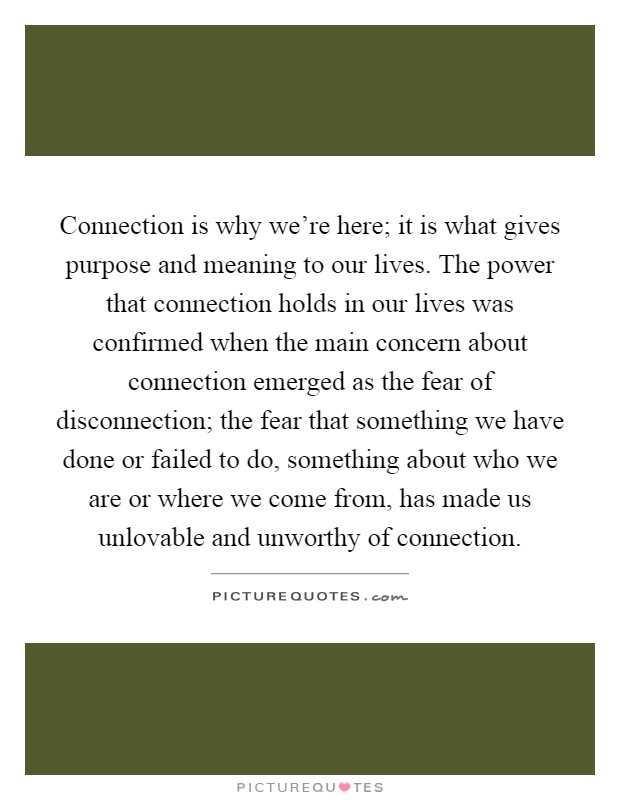 Connection is why we're here; it is what gives purpose and meaning to our lives. The power that connection holds in our lives was confirmed when the main concern about connection emerged as the fear of disconnection; the fear that something we have done or failed to do, something about who we are or where we come from, has made us unlovable and unworthy of connection Picture Quote #1