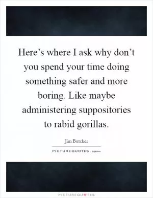 Here’s where I ask why don’t you spend your time doing something safer and more boring. Like maybe administering suppositories to rabid gorillas Picture Quote #1