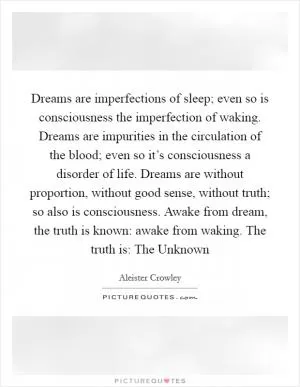 Dreams are imperfections of sleep; even so is consciousness the imperfection of waking. Dreams are impurities in the circulation of the blood; even so it’s consciousness a disorder of life. Dreams are without proportion, without good sense, without truth; so also is consciousness. Awake from dream, the truth is known: awake from waking. The truth is: The Unknown Picture Quote #1