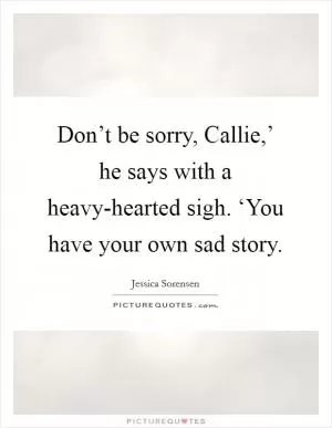 Don’t be sorry, Callie,’ he says with a heavy-hearted sigh. ‘You have your own sad story Picture Quote #1