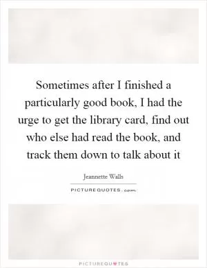 Sometimes after I finished a particularly good book, I had the urge to get the library card, find out who else had read the book, and track them down to talk about it Picture Quote #1