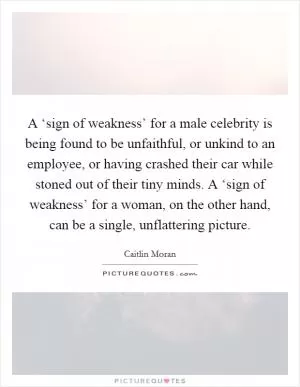 A ‘sign of weakness’ for a male celebrity is being found to be unfaithful, or unkind to an employee, or having crashed their car while stoned out of their tiny minds. A ‘sign of weakness’ for a woman, on the other hand, can be a single, unflattering picture Picture Quote #1