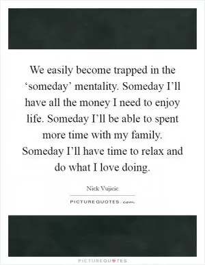 We easily become trapped in the ‘someday’ mentality. Someday I’ll have all the money I need to enjoy life. Someday I’ll be able to spent more time with my family. Someday I’ll have time to relax and do what I love doing Picture Quote #1