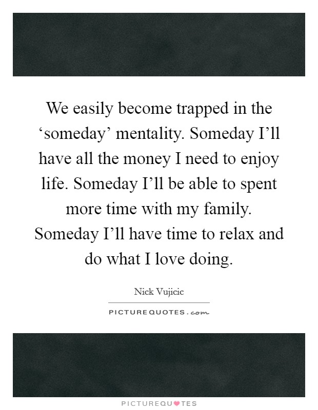 We easily become trapped in the ‘someday' mentality. Someday I'll have all the money I need to enjoy life. Someday I'll be able to spent more time with my family. Someday I'll have time to relax and do what I love doing Picture Quote #1