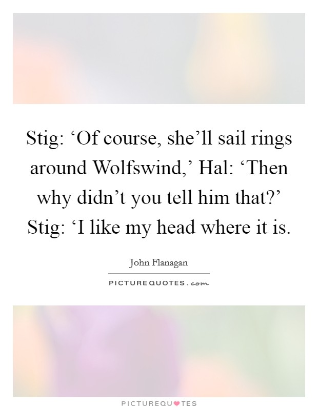 Stig: ‘Of course, she'll sail rings around Wolfswind,' Hal: ‘Then why didn't you tell him that?' Stig: ‘I like my head where it is Picture Quote #1