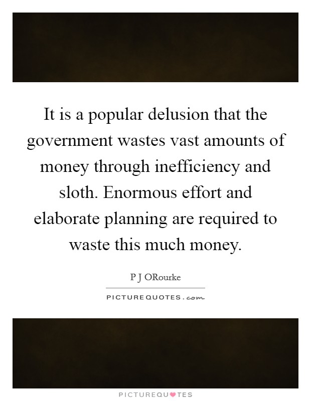 It is a popular delusion that the government wastes vast amounts of money through inefficiency and sloth. Enormous effort and elaborate planning are required to waste this much money Picture Quote #1