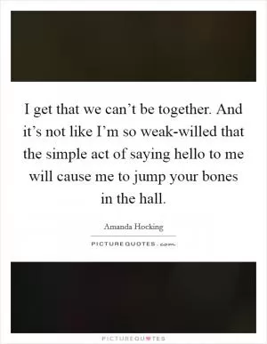 I get that we can’t be together. And it’s not like I’m so weak-willed that the simple act of saying hello to me will cause me to jump your bones in the hall Picture Quote #1