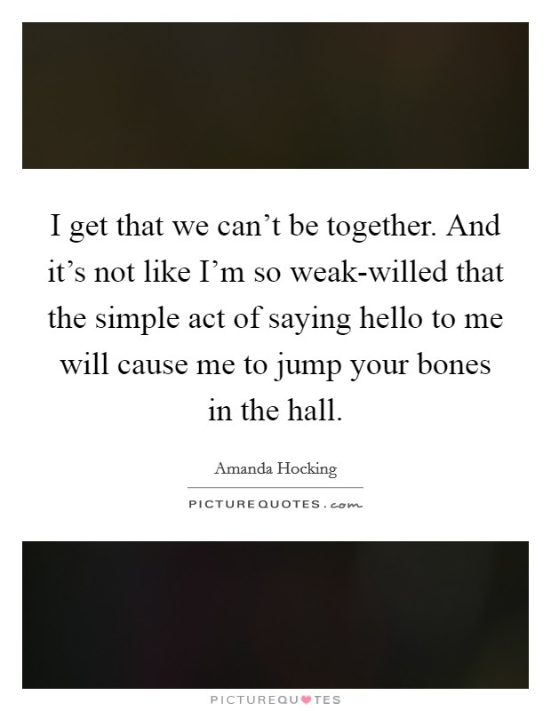 I get that we can't be together. And it's not like I'm so weak-willed that the simple act of saying hello to me will cause me to jump your bones in the hall Picture Quote #1