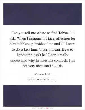 Can you tell me where to find Tobias’? I ask. When I imagine his face, affection for him bubbles up inside of me and all I want to do is kiss him. ‘Four, I mean. He’s so handsome, isn’t he? I don’t really understand why he likes me so much. I’m not very nice, am I?’ -Tris Picture Quote #1