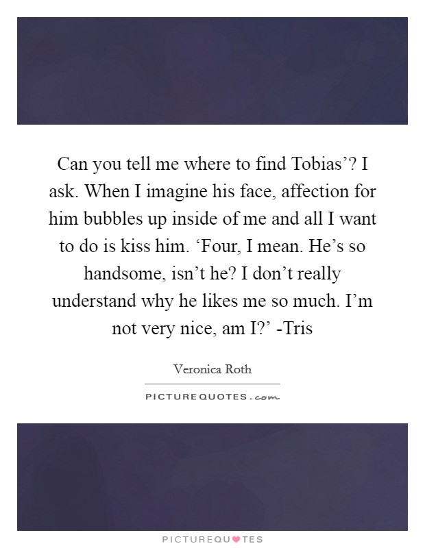 Can you tell me where to find Tobias'? I ask. When I imagine his face, affection for him bubbles up inside of me and all I want to do is kiss him. ‘Four, I mean. He's so handsome, isn't he? I don't really understand why he likes me so much. I'm not very nice, am I?' -Tris Picture Quote #1