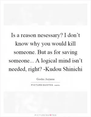 Is a reason nesessary? I don’t know why you would kill someone. But as for saving someone... A logical mind isn’t needed, right? -Kudou Shinichi Picture Quote #1