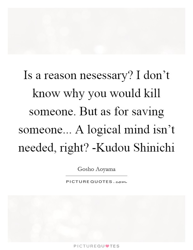 Is a reason nesessary? I don't know why you would kill someone. But as for saving someone... A logical mind isn't needed, right? -Kudou Shinichi Picture Quote #1