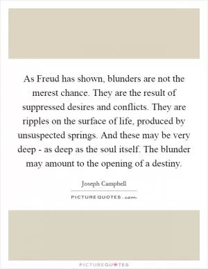 As Freud has shown, blunders are not the merest chance. They are the result of suppressed desires and conflicts. They are ripples on the surface of life, produced by unsuspected springs. And these may be very deep - as deep as the soul itself. The blunder may amount to the opening of a destiny Picture Quote #1