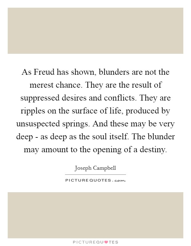 As Freud has shown, blunders are not the merest chance. They are the result of suppressed desires and conflicts. They are ripples on the surface of life, produced by unsuspected springs. And these may be very deep - as deep as the soul itself. The blunder may amount to the opening of a destiny Picture Quote #1