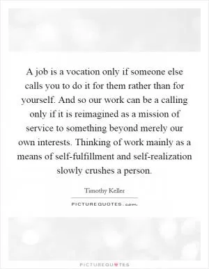 A job is a vocation only if someone else calls you to do it for them rather than for yourself. And so our work can be a calling only if it is reimagined as a mission of service to something beyond merely our own interests. Thinking of work mainly as a means of self-fulfillment and self-realization slowly crushes a person Picture Quote #1