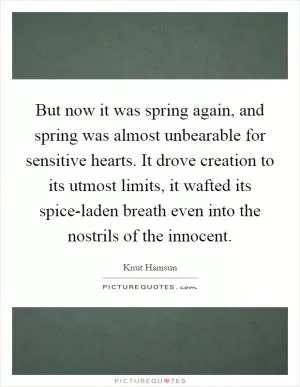 But now it was spring again, and spring was almost unbearable for sensitive hearts. It drove creation to its utmost limits, it wafted its spice-laden breath even into the nostrils of the innocent Picture Quote #1
