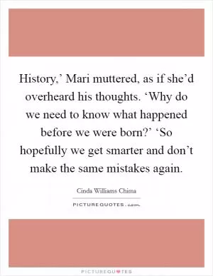 History,’ Mari muttered, as if she’d overheard his thoughts. ‘Why do we need to know what happened before we were born?’ ‘So hopefully we get smarter and don’t make the same mistakes again Picture Quote #1