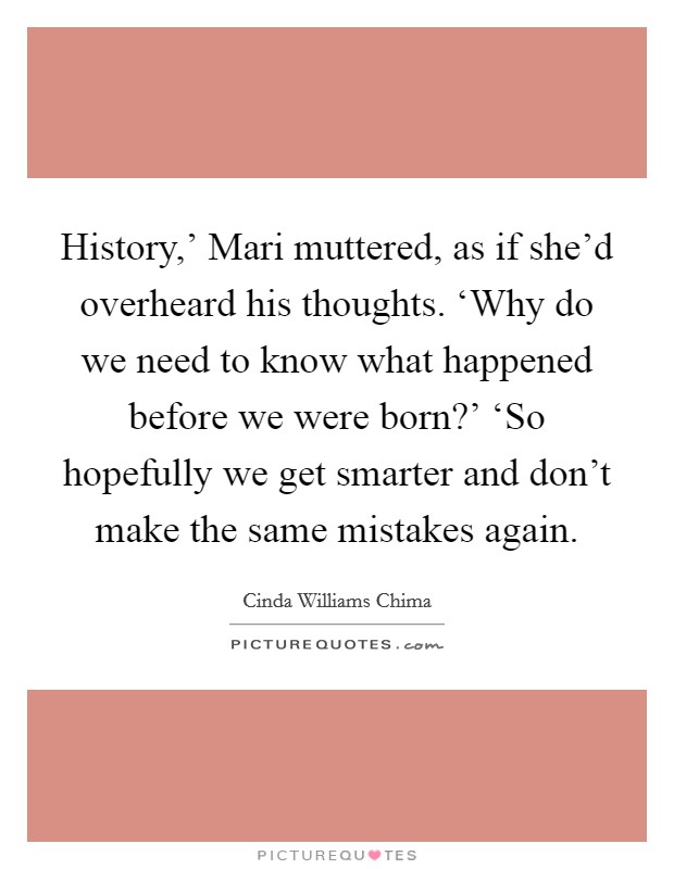 History,' Mari muttered, as if she'd overheard his thoughts. ‘Why do we need to know what happened before we were born?' ‘So hopefully we get smarter and don't make the same mistakes again Picture Quote #1