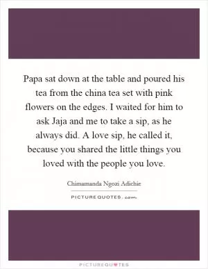 Papa sat down at the table and poured his tea from the china tea set with pink flowers on the edges. I waited for him to ask Jaja and me to take a sip, as he always did. A love sip, he called it, because you shared the little things you loved with the people you love Picture Quote #1